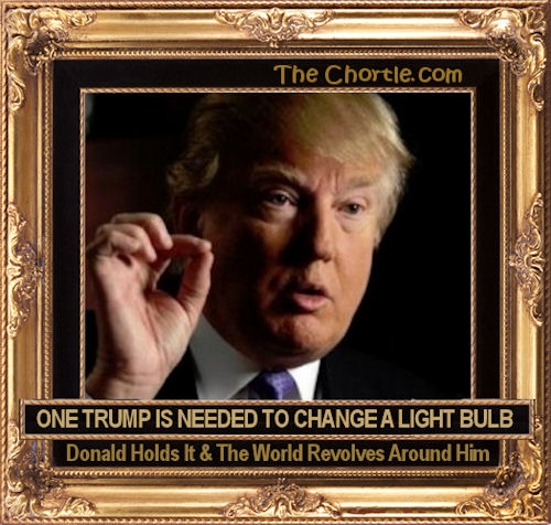 One Trump is needed to change a light bulb. Donald holds it & the world revolved around him