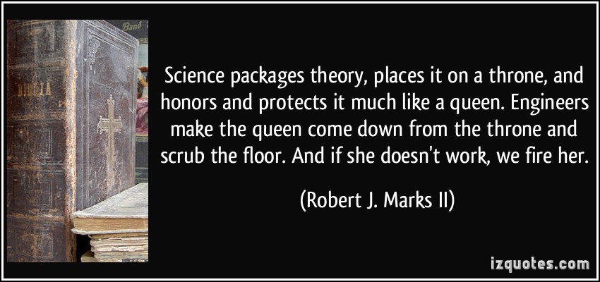 Science packages theory, places it on a throne, and honors and protects it much like a queen. Engineers make the queen come down from the throne and scrub the floor. And if she doesn't work, we fire her.  - Robert J. Marks II